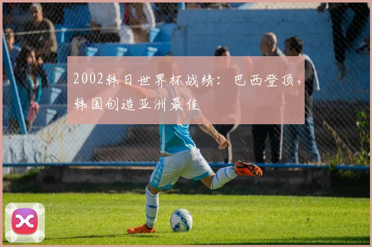 2002韩日世界杯战绩：巴西登顶，韩国创造亚洲最佳