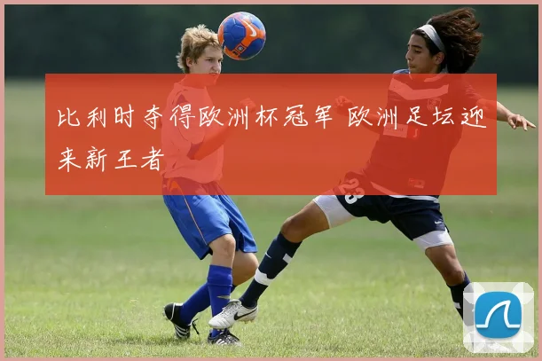 比利时夺得欧洲杯冠军 欧洲足坛迎来新王者