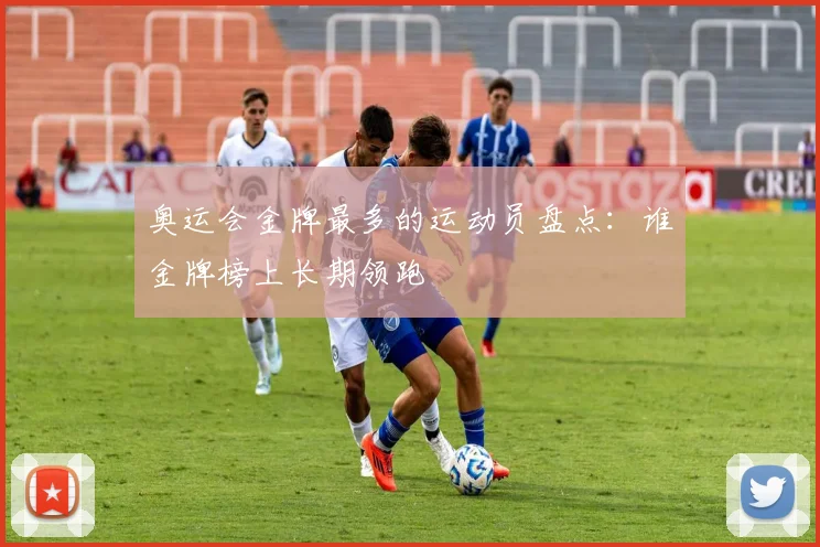 奥运会金牌最多的运动员盘点：谁金牌榜上长期领跑