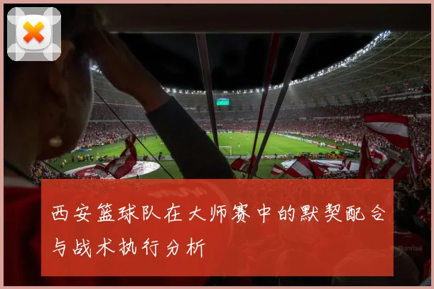 西安篮球队在大师赛中的默契配合与战术执行分析