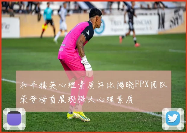 和平精英心理素质评比揭晓FPX团队荣登榜首展现强大心理素质