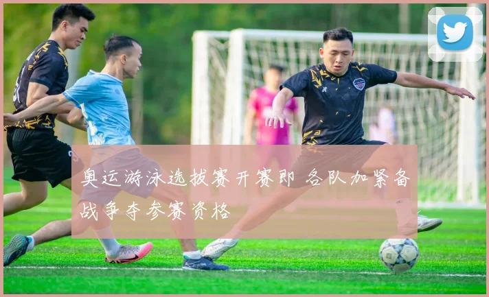 奥运游泳选拔赛开赛即 各队加紧备战争夺参赛资格