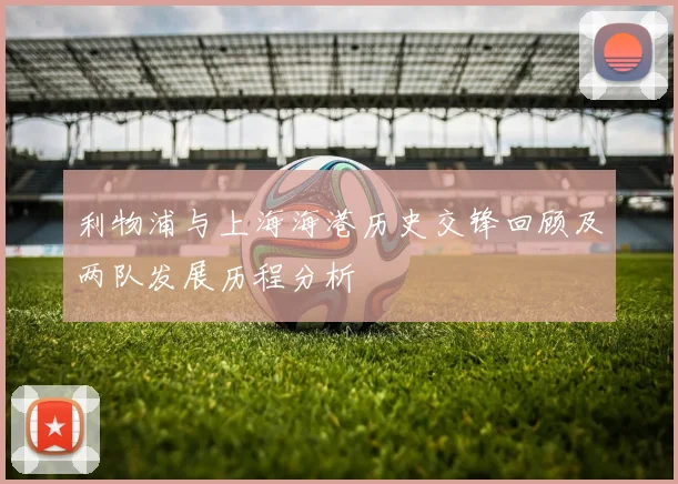利物浦与上海海港历史交锋回顾及两队发展历程分析