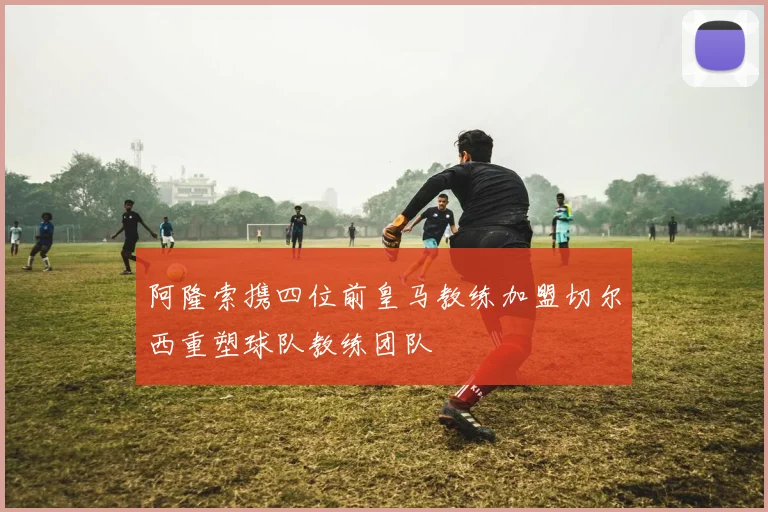 阿隆索携四位前皇马教练加盟切尔西重塑球队教练团队