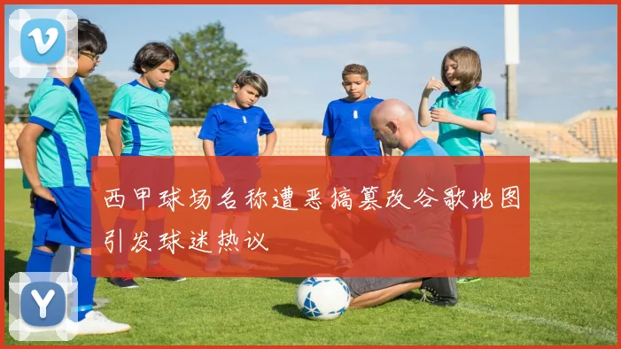 西甲球场名称遭恶搞篡改谷歌地图引发球迷热议